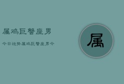 属鸡巨蟹座男今日运势，属鸡巨蟹座男今日运势详解