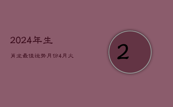 2024年生肖龙最佳运势月份：4月火力旺，龙腾盛世显峥嵘