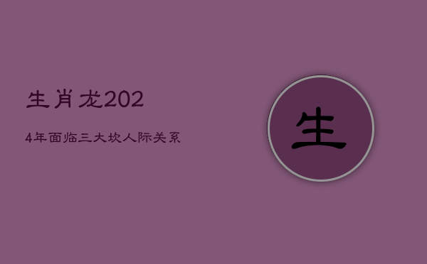 生肖龙2024年面临三大坎：人际关系动荡不安