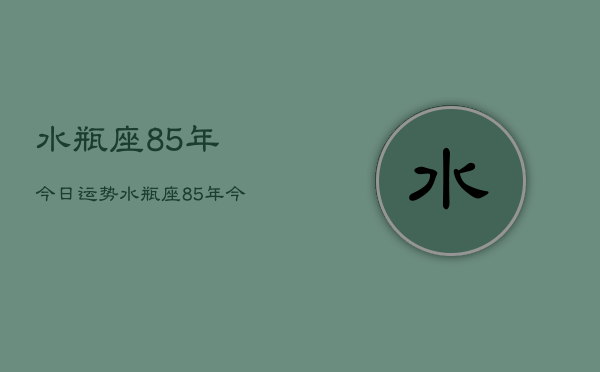 水瓶座85年今日运势，水瓶座85年今日运势查询